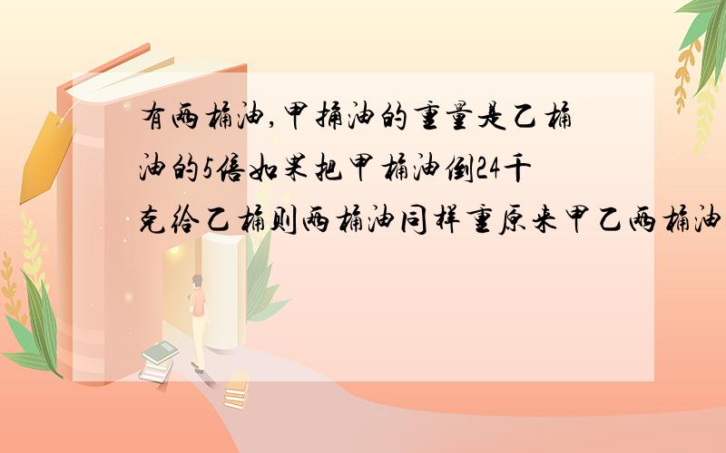 有两桶油,甲捅油的重量是乙桶油的5倍如果把甲桶油倒24千克给乙桶则两桶油同样重原来甲乙两桶油各重多少千