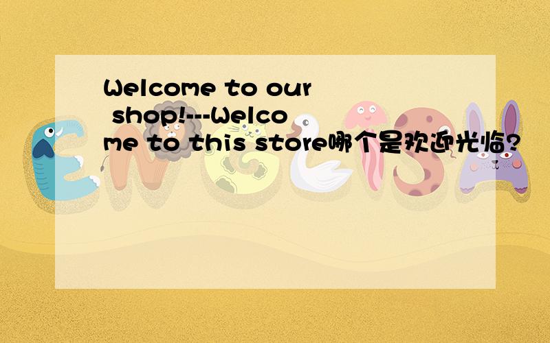 Welcome to our shop!---Welcome to this store哪个是欢迎光临?