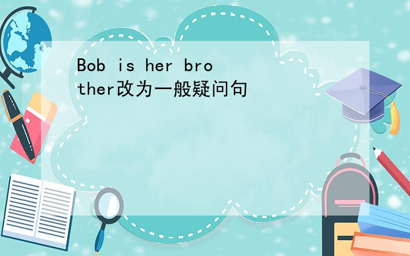 Bob is her brother改为一般疑问句