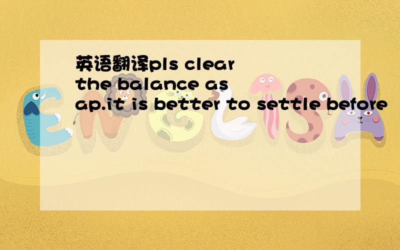 英语翻译pls clear the balance asap.it is better to settle before