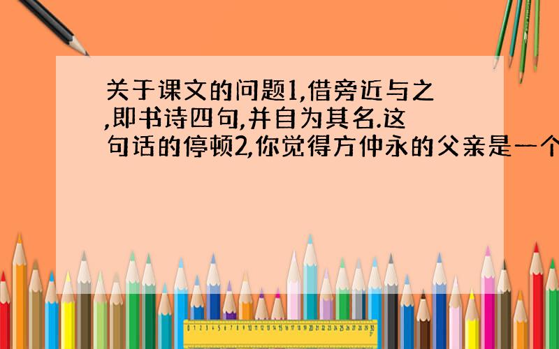 关于课文的问题1,借旁近与之,即书诗四句,并自为其名.这句话的停顿2,你觉得方仲永的父亲是一个怎样的人