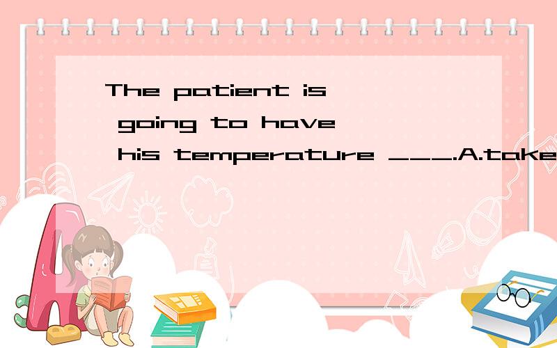 The patient is going to have his temperature ___.A.take B.ta