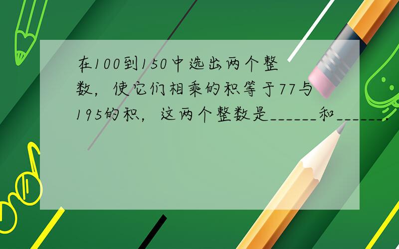 在100到150中选出两个整数，使它们相乘的积等于77与195的积，这两个整数是______和______．