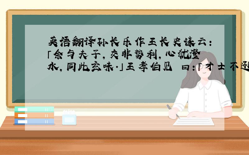 英语翻译孙长乐作王长史诔云：「余与夫子,交非势利,心犹澄水,同此玄味.」王孝伯见 曰：「才士不逊,亡祖何至与此人周旋!」