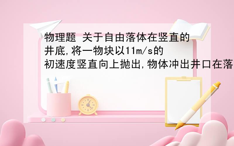 物理题 关于自由落体在竖直的井底,将一物块以11m/s的初速度竖直向上抛出,物体冲出井口在落回到井口时被人接住,在被人接