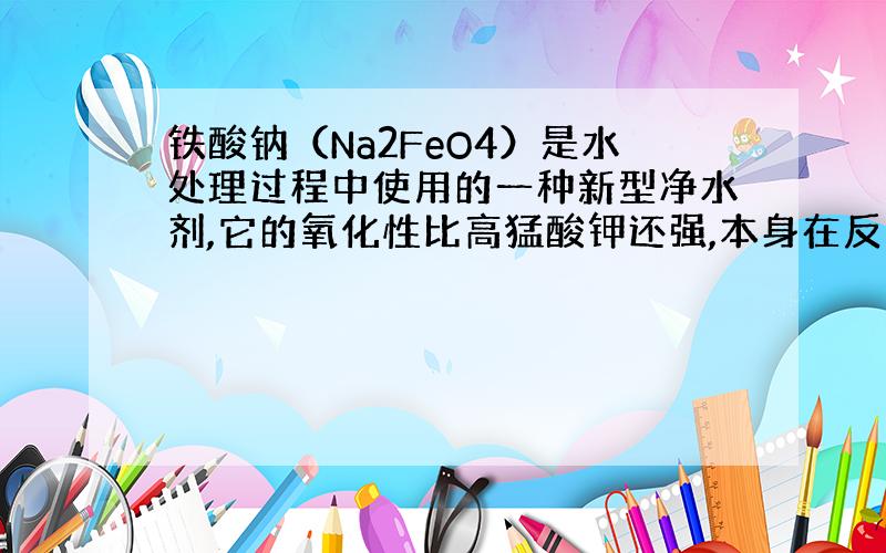 铁酸钠（Na2FeO4）是水处理过程中使用的一种新型净水剂,它的氧化性比高猛酸钾还强,本身在反应中被还原为Fe?﹢.问：