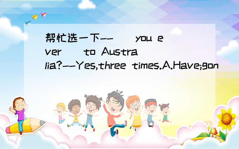 帮忙选一下--__you ever__to Australia?--Yes,three times.A.Have;gon