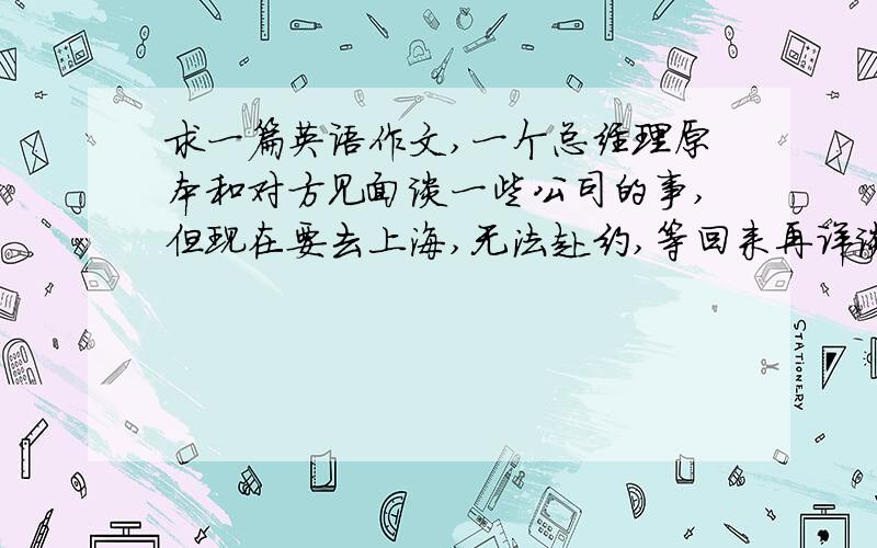 求一篇英语作文,一个总经理原本和对方见面谈一些公司的事,但现在要去上海,无法赴约,等回来再详谈