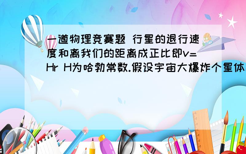 一道物理竞赛题 行星的退行速度和离我们的距离成正比即v=Hr H为哈勃常数.假设宇宙大爆炸个星体以不同的速度想外匀速运动