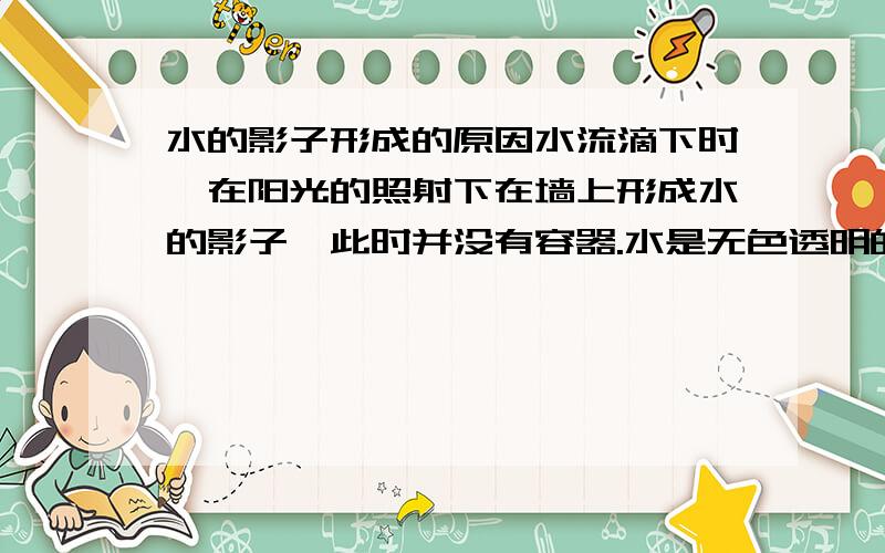 水的影子形成的原因水流滴下时,在阳光的照射下在墙上形成水的影子,此时并没有容器.水是无色透明的,那么水的影子是因为什么形