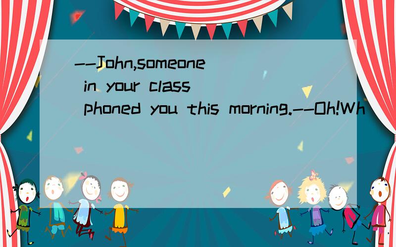 --John,someone in your class phoned you this morning.--Oh!Wh