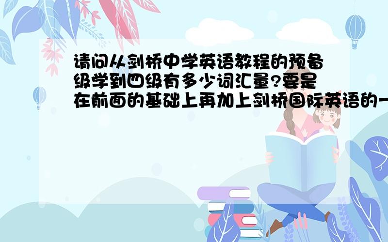 请问从剑桥中学英语教程的预备级学到四级有多少词汇量?要是在前面的基础上再加上剑桥国际英语的一至三级那么会有多少词汇量?