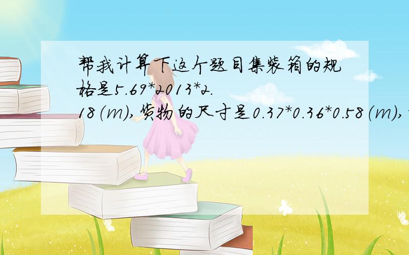 帮我计算下这个题目集装箱的规格是5.69*2013*2.18（m）,货物的尺寸是0.37*0.36*0.58（m),请问