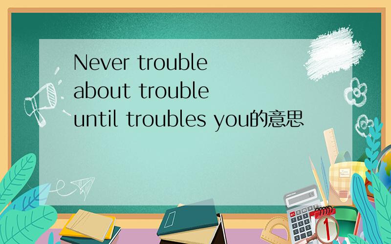 Never trouble about trouble until troubles you的意思