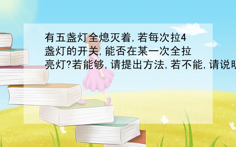 有五盏灯全熄灭着,若每次拉4盏灯的开关,能否在某一次全拉亮灯?若能够,请提出方法,若不能,请说明