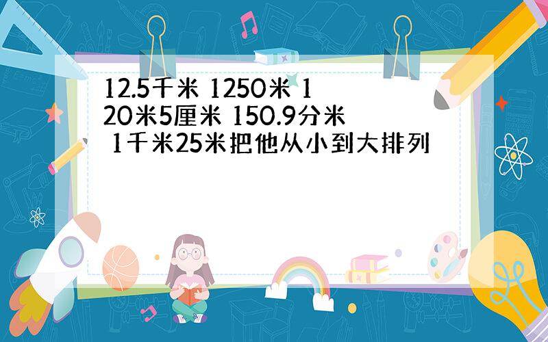 12.5千米 1250米 120米5厘米 150.9分米 1千米25米把他从小到大排列