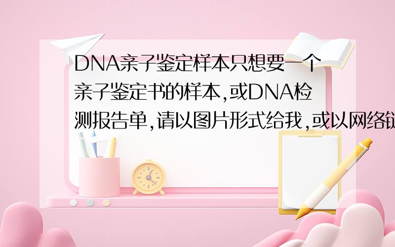 DNA亲子鉴定样本只想要一个亲子鉴定书的样本,或DNA检测报告单,请以图片形式给我,或以网络链接的形式发来,有很清楚的定