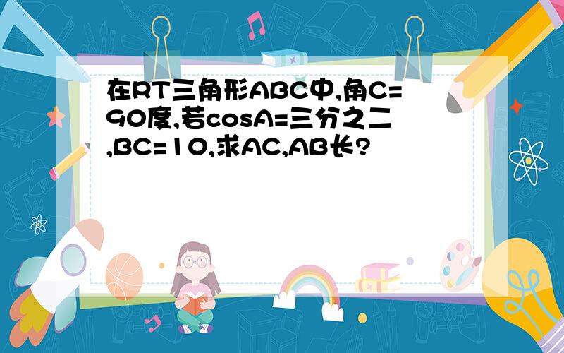 在RT三角形ABC中,角C=90度,若cosA=三分之二,BC=10,求AC,AB长?