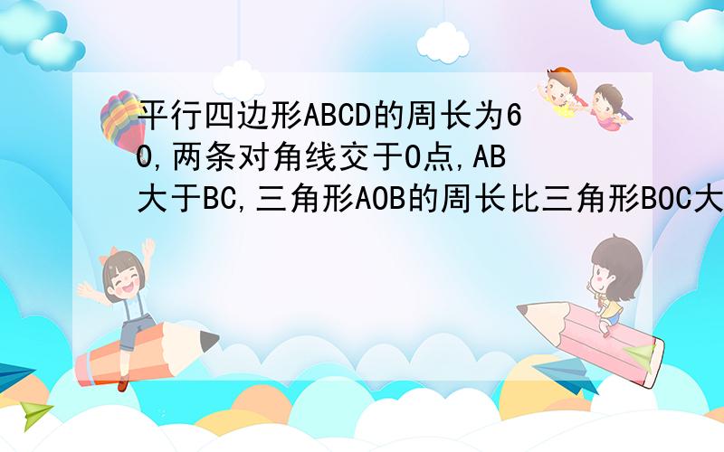 平行四边形ABCD的周长为60,两条对角线交于O点,AB大于BC,三角形AOB的周长比三角形BOC大8,求AB,BC的长