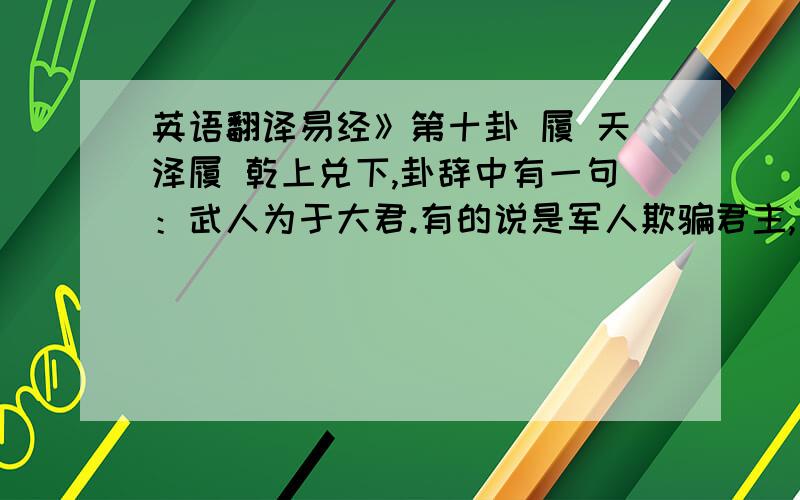 英语翻译易经》第十卦 履 天泽履 乾上兑下,卦辞中有一句：武人为于大君.有的说是军人欺骗君主,有的说是军人为君主服务,哪