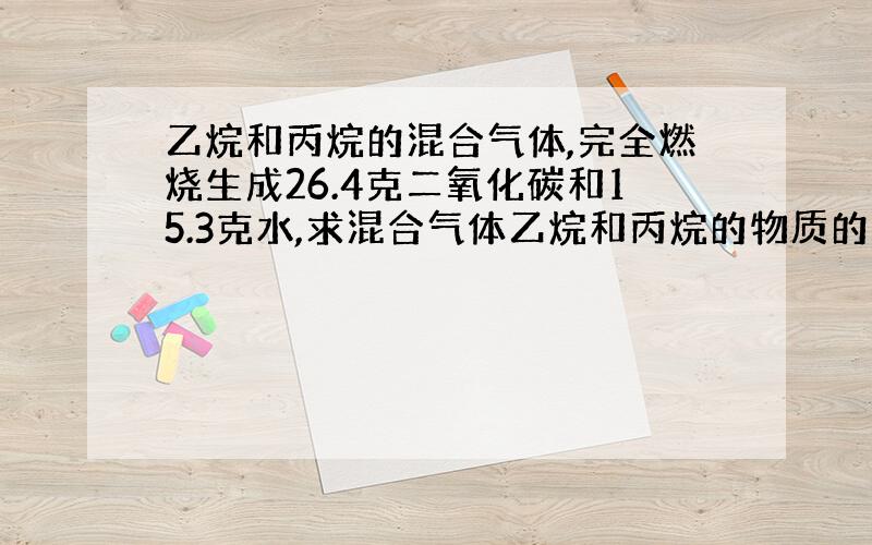 乙烷和丙烷的混合气体,完全燃烧生成26.4克二氧化碳和15.3克水,求混合气体乙烷和丙烷的物质的量之比