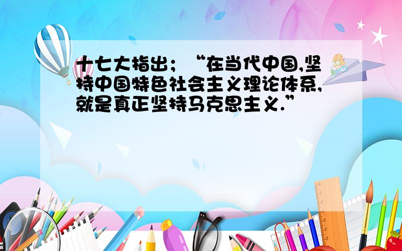 十七大指出；“在当代中国,坚持中国特色社会主义理论体系,就是真正坚持马克思主义.”