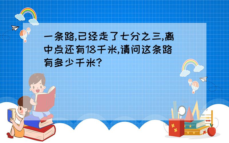 一条路,已经走了七分之三,离中点还有18千米,请问这条路有多少千米?