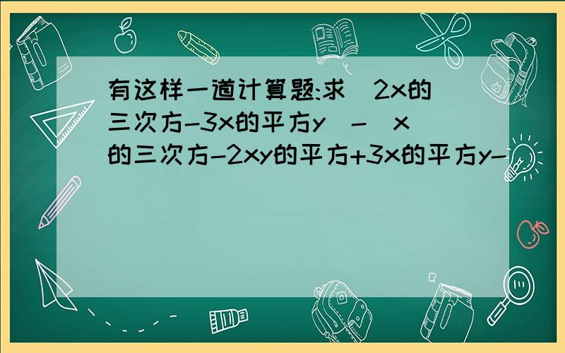 有这样一道计算题:求(2x的三次方-3x的平方y)-(x的三次方-2xy的平方+3x的平方y-