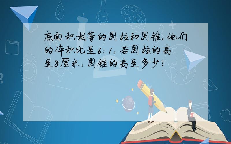 底面积相等的圆柱和圆锥,他们的体积比是6：1,若圆柱的高是8厘米,圆锥的高是多少?