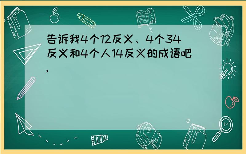 告诉我4个12反义、4个34反义和4个人14反义的成语吧,