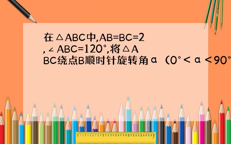 在△ABC中,AB=BC=2,∠ABC=120°,将△ABC绕点B顺时针旋转角α（0°＜α＜90°）得△A1BC1,A1