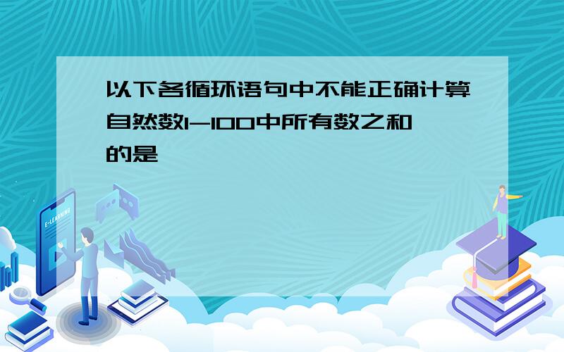 以下各循环语句中不能正确计算自然数1-100中所有数之和的是