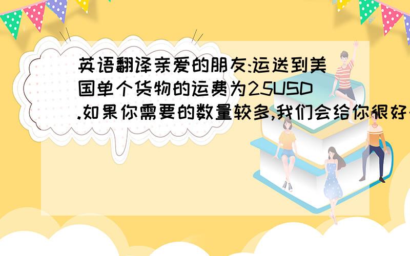 英语翻译亲爱的朋友:运送到美国单个货物的运费为25USD.如果你需要的数量较多,我们会给你很好的折扣,