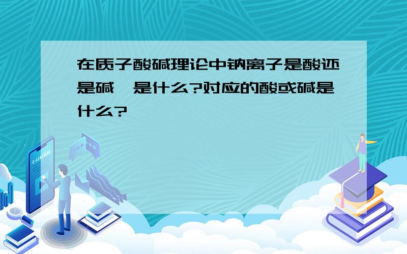 在质子酸碱理论中钠离子是酸还是碱,是什么?对应的酸或碱是什么?