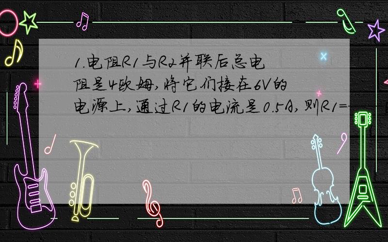 1.电阻R1与R2并联后总电阻是4欧姆,将它们接在6V的电源上,通过R1的电流是0.5A,则R1=——欧姆,R2=——欧