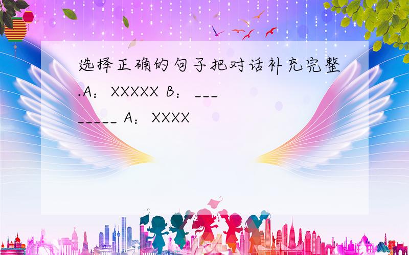 选择正确的句子把对话补充完整.A：XXXXX B：________ A：XXXX