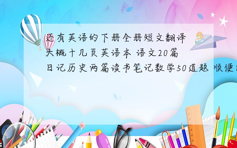 还有英语的下册全册短文翻译 大概十几页英语本 语文20篇日记历史两篇读书笔记数学50道题 顺便问下练习册扯几页OK吗?