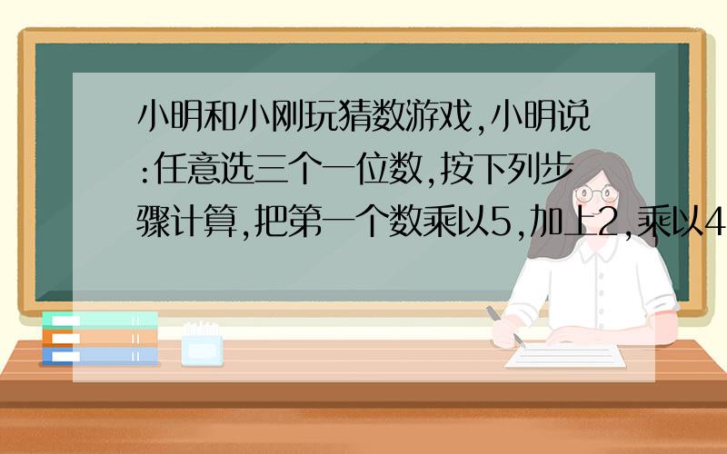 小明和小刚玩猜数游戏,小明说:任意选三个一位数,按下列步骤计算,把第一个数乘以5,加上2,乘以4,加上第二个数的2倍,乘