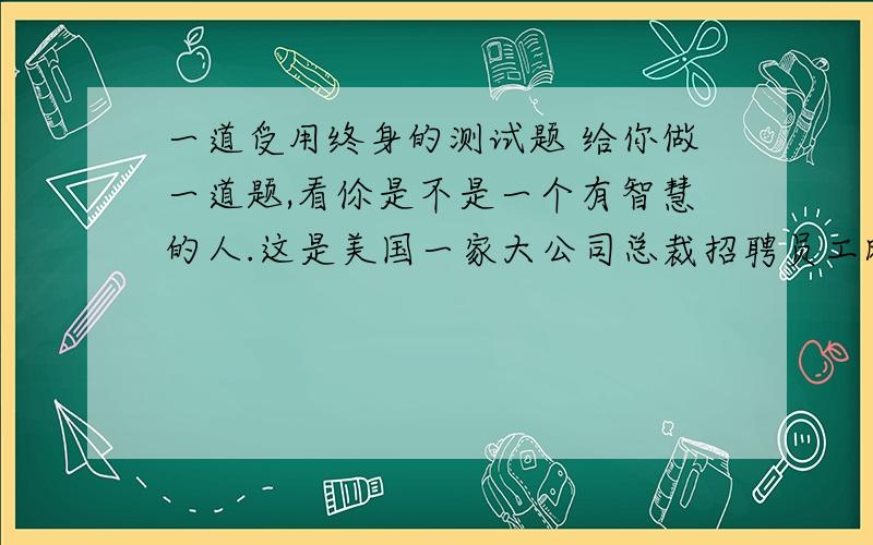 一道受用终身的测试题 给你做一道题,看伱是不是一个有智慧的人.这是美国一家大公司总裁招聘员工时亲自出的一道题目-----