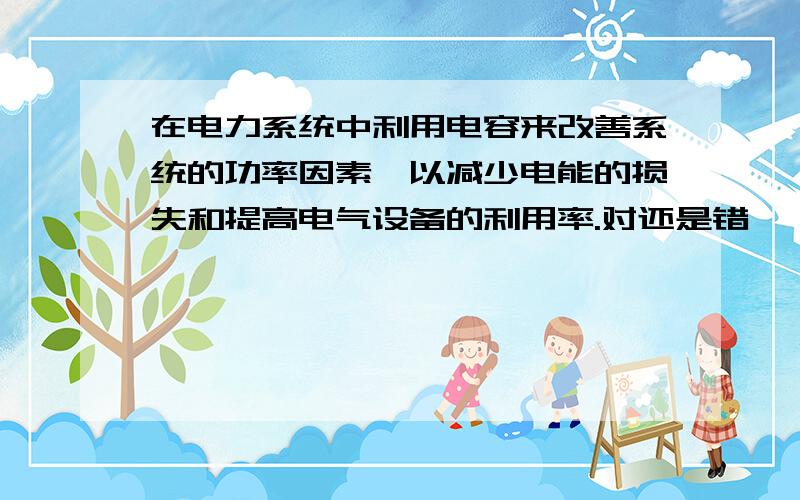 在电力系统中利用电容来改善系统的功率因素,以减少电能的损失和提高电气设备的利用率.对还是错