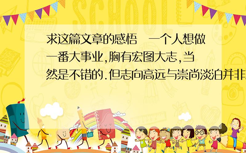 求这篇文章的感悟　一个人想做一番大事业,胸有宏图大志,当然是不错的.但志向高远与崇尚淡泊并非水火不容,而恰恰相反,淡泊是