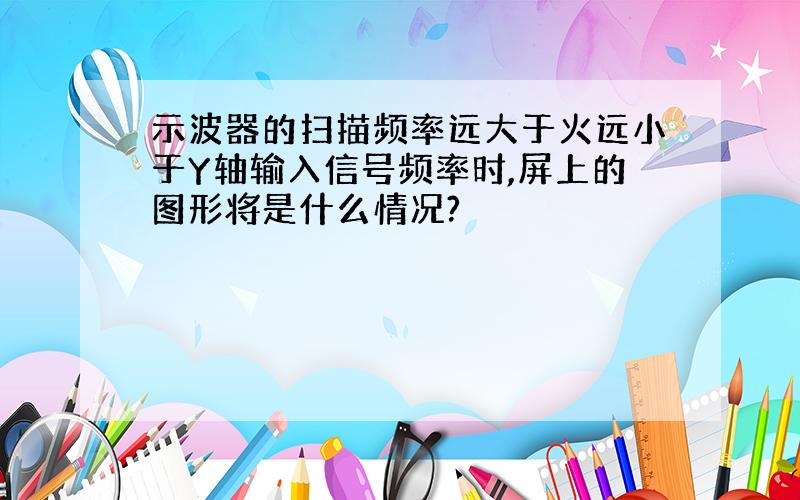 示波器的扫描频率远大于火远小于Y轴输入信号频率时,屏上的图形将是什么情况?