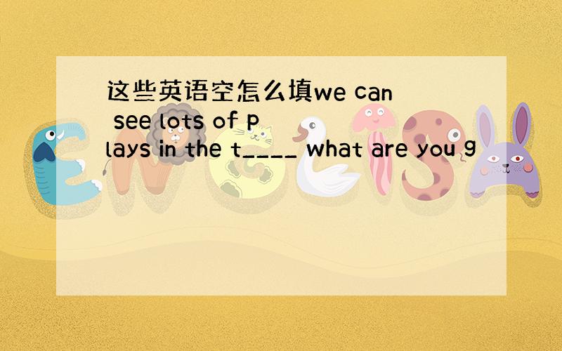 这些英语空怎么填we can see lots of plays in the t____ what are you g