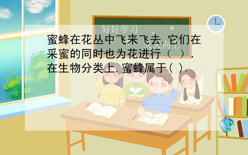 蜜蜂在花丛中飞来飞去,它们在采蜜的同时也为花进行（ ）．在生物分类上,蜜蜂属于( ).