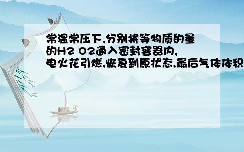 常温常压下,分别将等物质的量的H2 O2通入密封容器内,电火花引燃,恢复到原状态,最后气体体积为