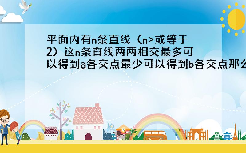 平面内有n条直线（n>或等于2）这n条直线两两相交最多可以得到a各交点最少可以得到b各交点那么a+b等于几