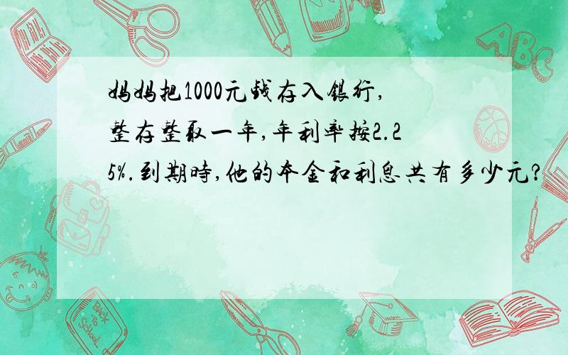 妈妈把1000元钱存入银行,整存整取一年,年利率按2.25%.到期时,他的本金和利息共有多少元?