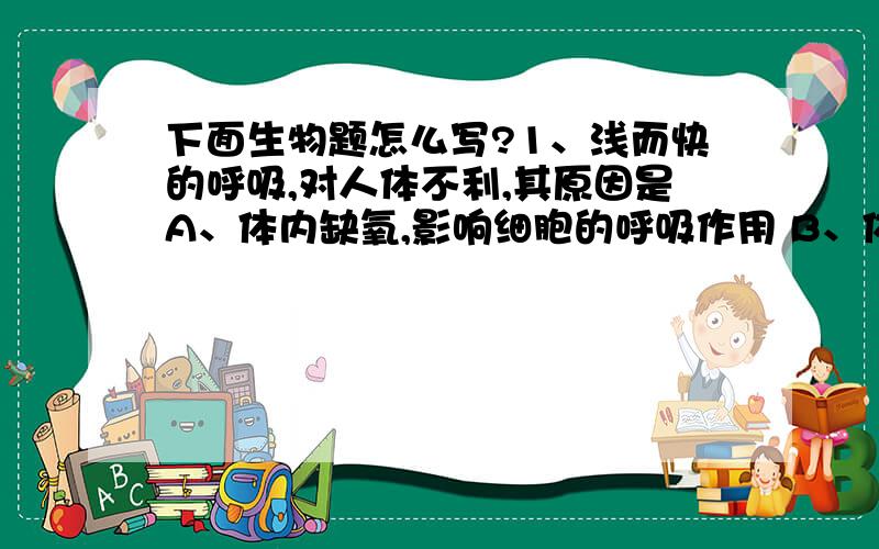 下面生物题怎么写?1、浅而快的呼吸,对人体不利,其原因是A、体内缺氧,影响细胞的呼吸作用 B、体内二氧化碳使呼吸中枢兴奋