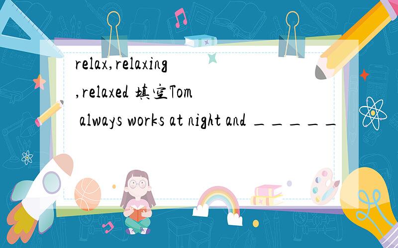 relax,relaxing,relaxed 填空Tom always works at night and _____