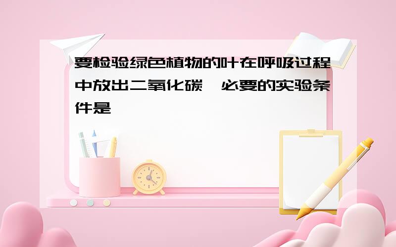 要检验绿色植物的叶在呼吸过程中放出二氧化碳,必要的实验条件是